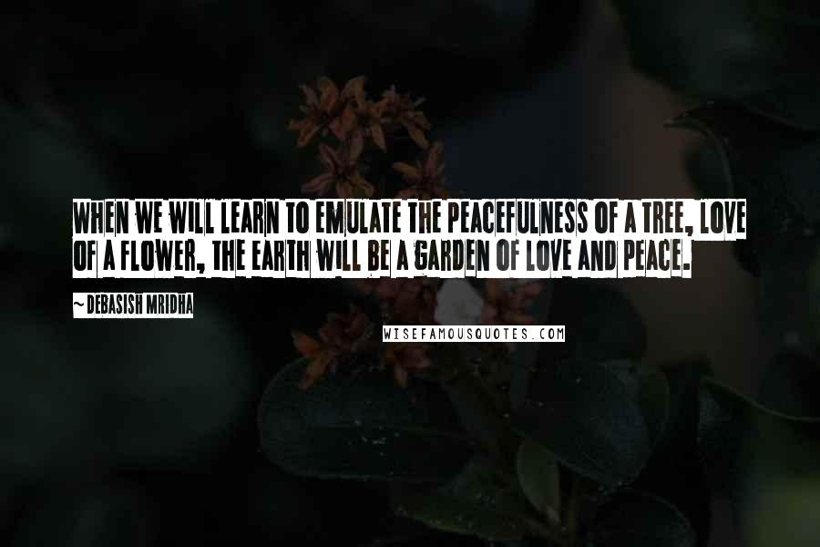 Debasish Mridha Quotes: When we will learn to emulate the peacefulness of a tree, love of a flower, the earth will be a garden of love and peace.