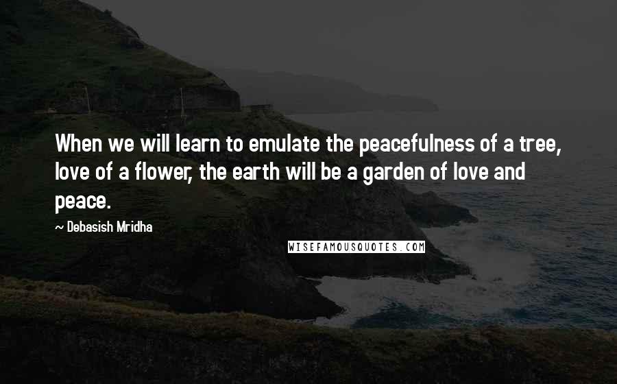 Debasish Mridha Quotes: When we will learn to emulate the peacefulness of a tree, love of a flower, the earth will be a garden of love and peace.