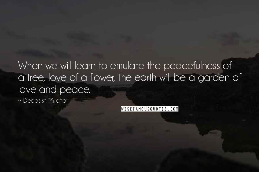 Debasish Mridha Quotes: When we will learn to emulate the peacefulness of a tree, love of a flower, the earth will be a garden of love and peace.