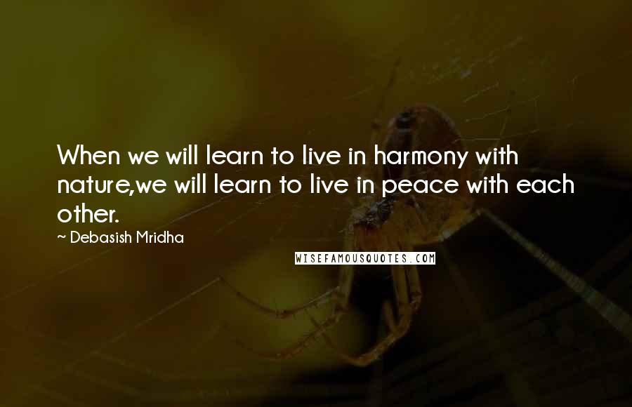 Debasish Mridha Quotes: When we will learn to live in harmony with nature,we will learn to live in peace with each other.