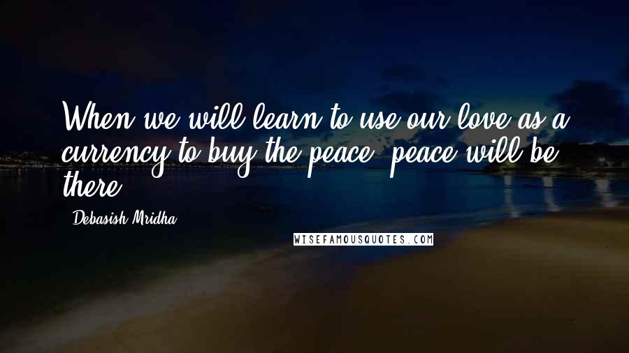 Debasish Mridha Quotes: When we will learn to use our love as a currency to buy the peace, peace will be there.