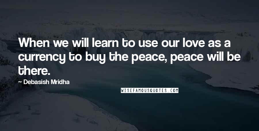 Debasish Mridha Quotes: When we will learn to use our love as a currency to buy the peace, peace will be there.