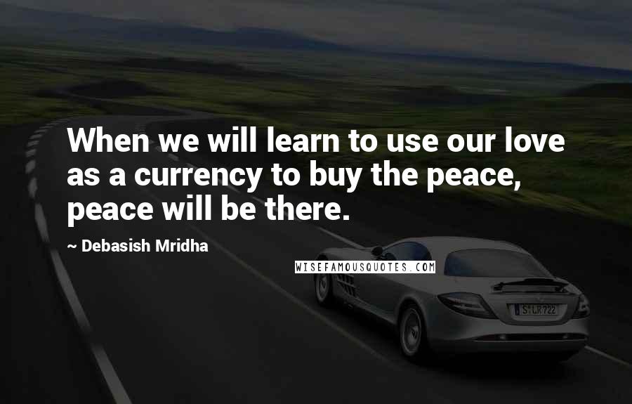 Debasish Mridha Quotes: When we will learn to use our love as a currency to buy the peace, peace will be there.