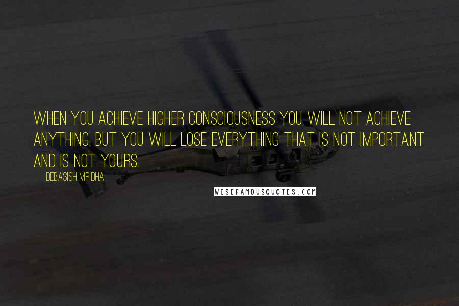 Debasish Mridha Quotes: When you achieve higher consciousness you will not achieve anything, but you will lose everything that is not important and is not yours.