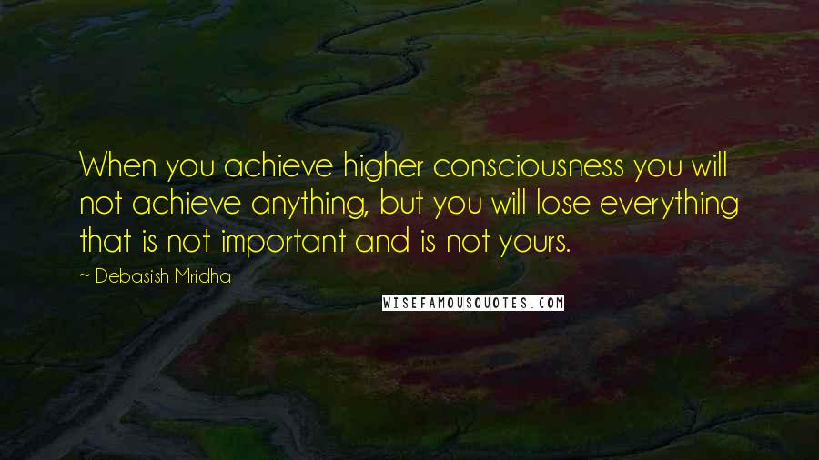 Debasish Mridha Quotes: When you achieve higher consciousness you will not achieve anything, but you will lose everything that is not important and is not yours.