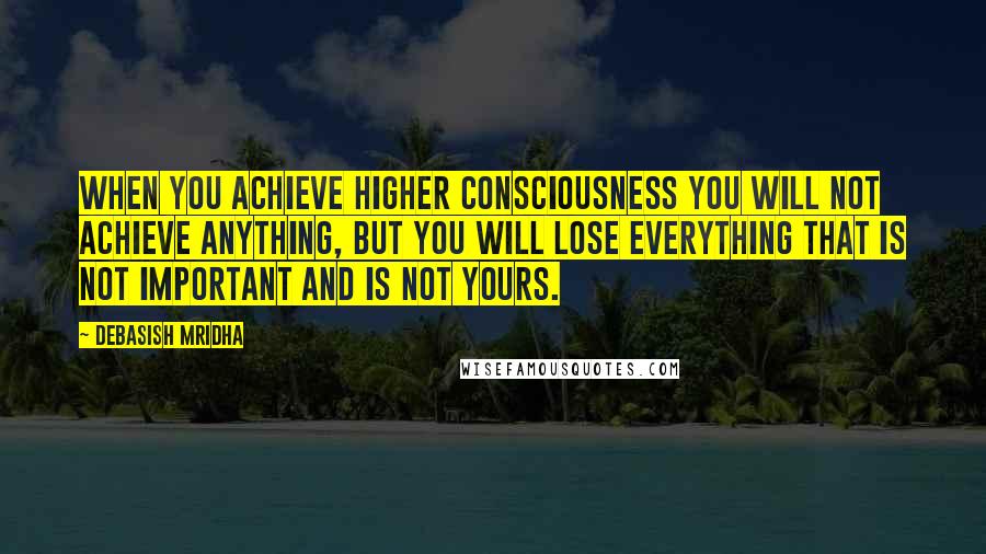 Debasish Mridha Quotes: When you achieve higher consciousness you will not achieve anything, but you will lose everything that is not important and is not yours.