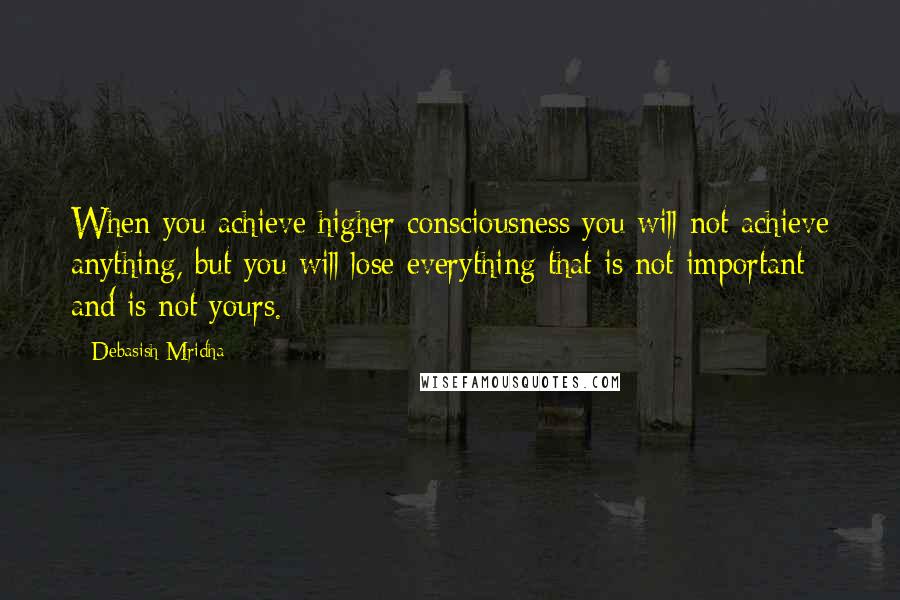 Debasish Mridha Quotes: When you achieve higher consciousness you will not achieve anything, but you will lose everything that is not important and is not yours.