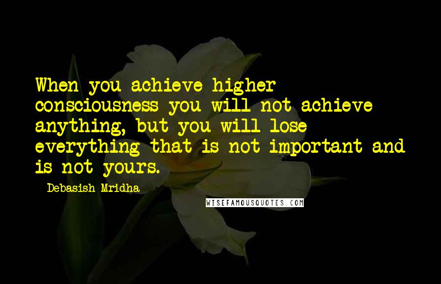 Debasish Mridha Quotes: When you achieve higher consciousness you will not achieve anything, but you will lose everything that is not important and is not yours.