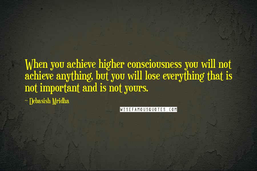 Debasish Mridha Quotes: When you achieve higher consciousness you will not achieve anything, but you will lose everything that is not important and is not yours.