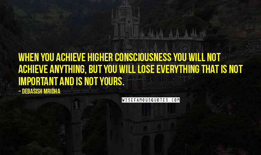 Debasish Mridha Quotes: When you achieve higher consciousness you will not achieve anything, but you will lose everything that is not important and is not yours.