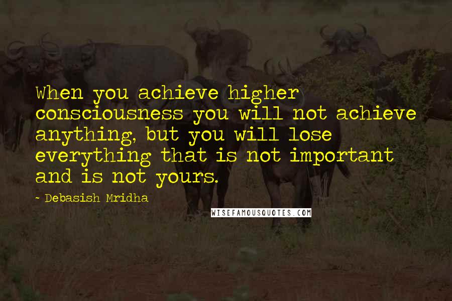 Debasish Mridha Quotes: When you achieve higher consciousness you will not achieve anything, but you will lose everything that is not important and is not yours.