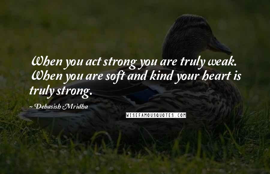 Debasish Mridha Quotes: When you act strong you are truly weak. When you are soft and kind your heart is truly strong.