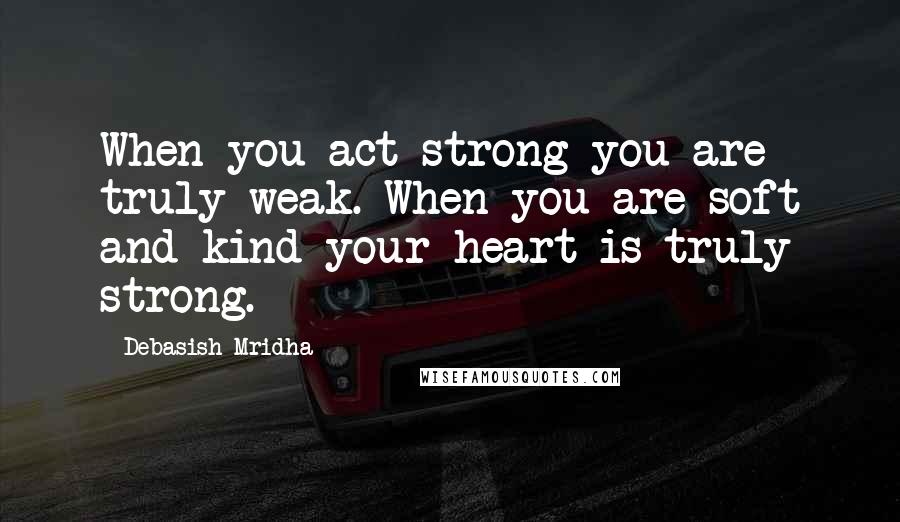 Debasish Mridha Quotes: When you act strong you are truly weak. When you are soft and kind your heart is truly strong.