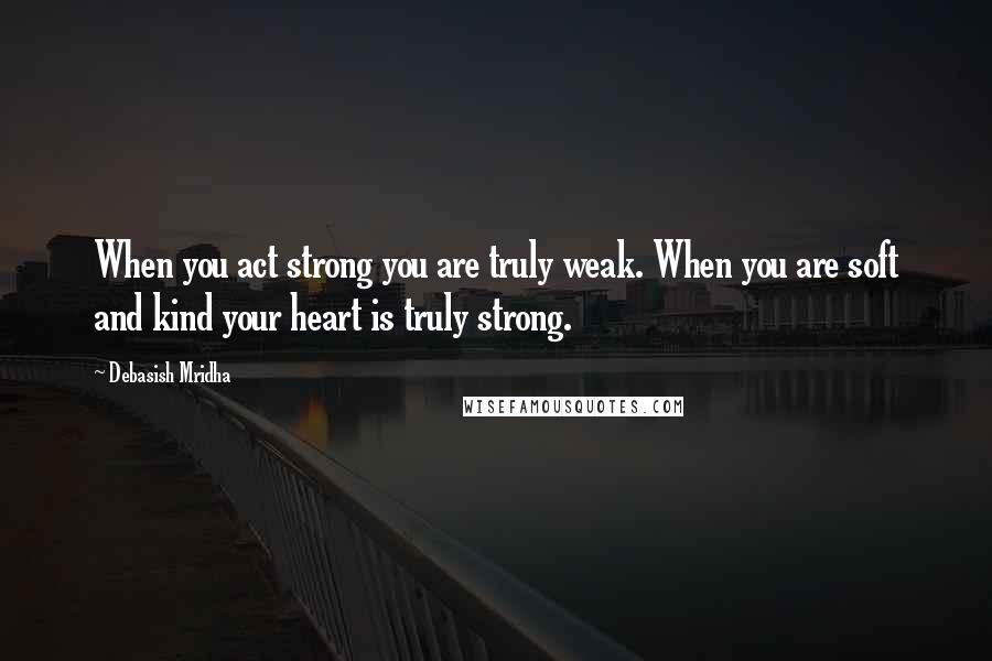 Debasish Mridha Quotes: When you act strong you are truly weak. When you are soft and kind your heart is truly strong.