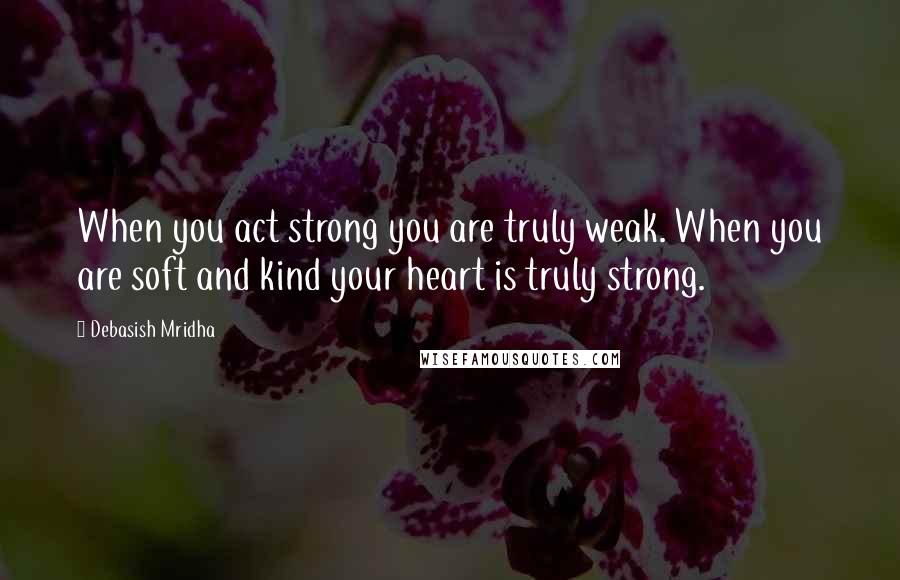 Debasish Mridha Quotes: When you act strong you are truly weak. When you are soft and kind your heart is truly strong.