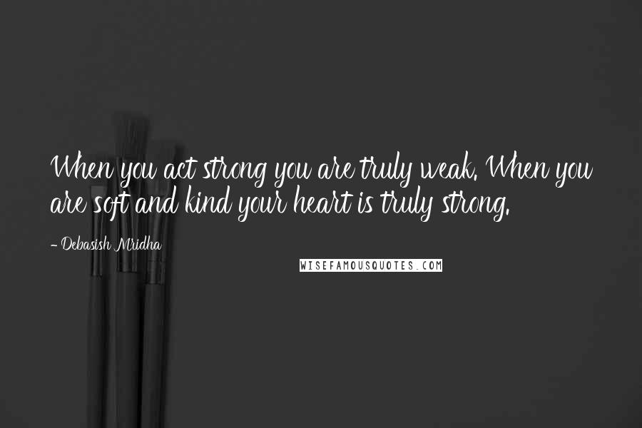 Debasish Mridha Quotes: When you act strong you are truly weak. When you are soft and kind your heart is truly strong.