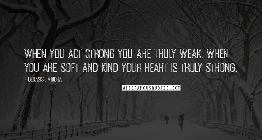 Debasish Mridha Quotes: When you act strong you are truly weak. When you are soft and kind your heart is truly strong.