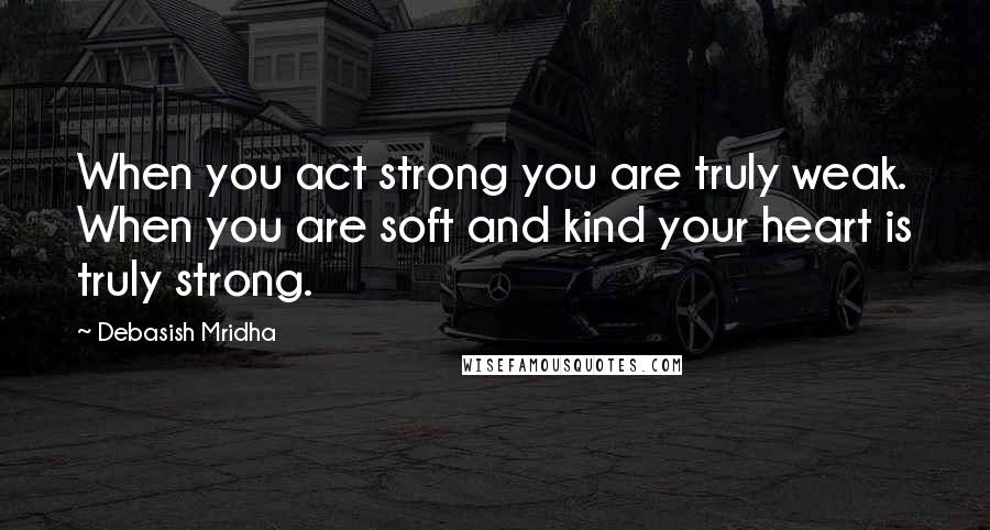Debasish Mridha Quotes: When you act strong you are truly weak. When you are soft and kind your heart is truly strong.