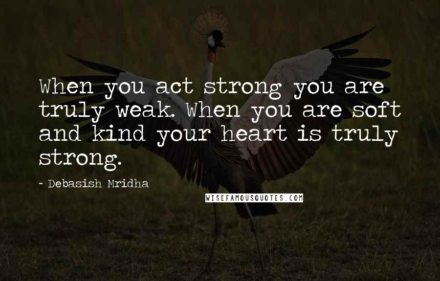 Debasish Mridha Quotes: When you act strong you are truly weak. When you are soft and kind your heart is truly strong.