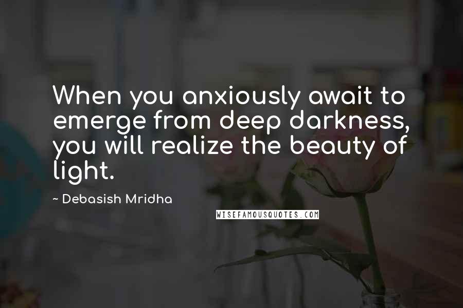 Debasish Mridha Quotes: When you anxiously await to emerge from deep darkness, you will realize the beauty of light.