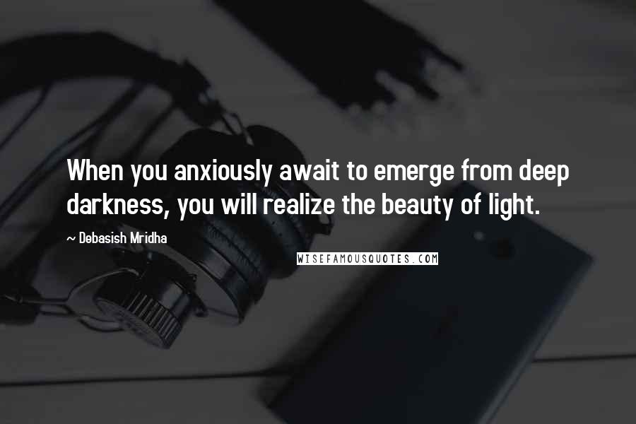 Debasish Mridha Quotes: When you anxiously await to emerge from deep darkness, you will realize the beauty of light.