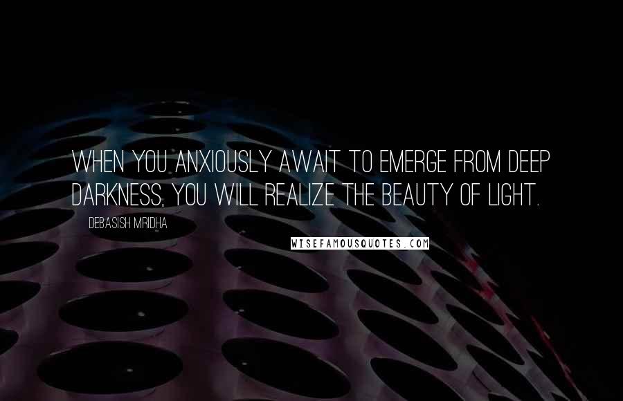 Debasish Mridha Quotes: When you anxiously await to emerge from deep darkness, you will realize the beauty of light.