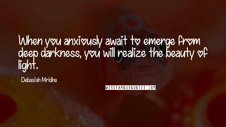 Debasish Mridha Quotes: When you anxiously await to emerge from deep darkness, you will realize the beauty of light.