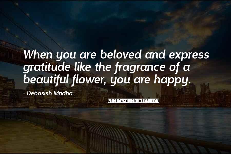 Debasish Mridha Quotes: When you are beloved and express gratitude like the fragrance of a beautiful flower, you are happy.