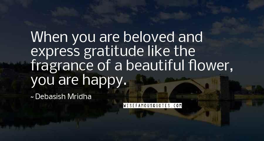 Debasish Mridha Quotes: When you are beloved and express gratitude like the fragrance of a beautiful flower, you are happy.