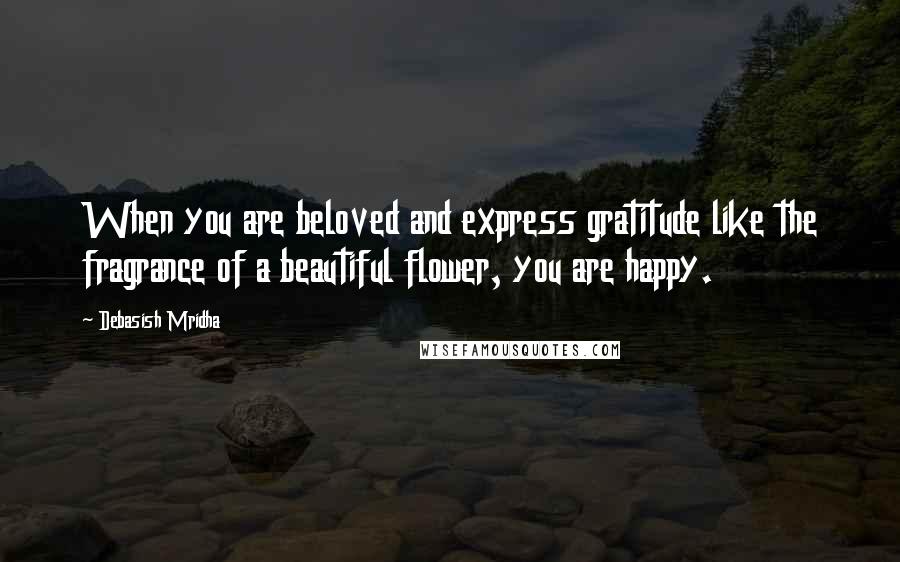 Debasish Mridha Quotes: When you are beloved and express gratitude like the fragrance of a beautiful flower, you are happy.