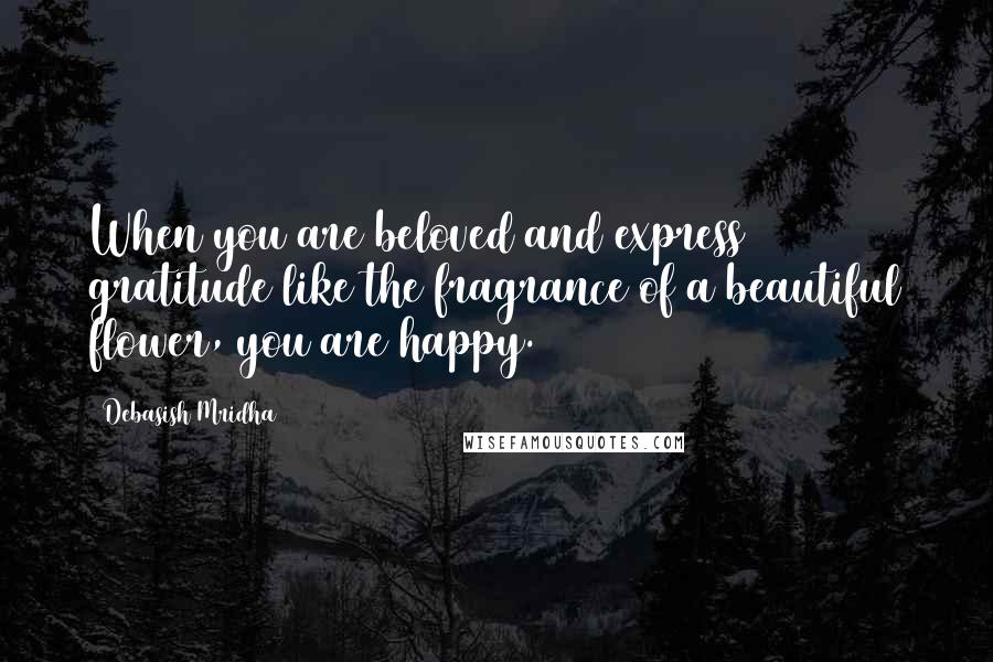 Debasish Mridha Quotes: When you are beloved and express gratitude like the fragrance of a beautiful flower, you are happy.