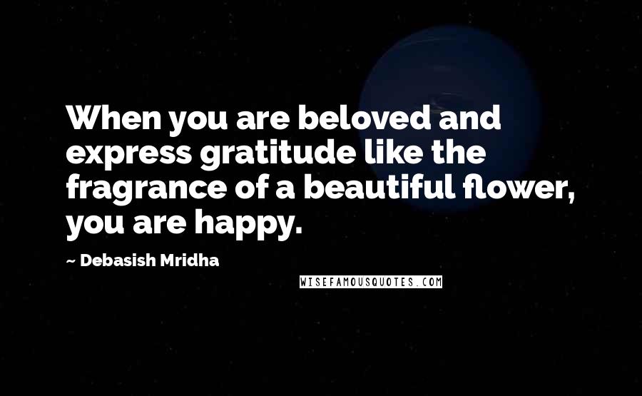 Debasish Mridha Quotes: When you are beloved and express gratitude like the fragrance of a beautiful flower, you are happy.