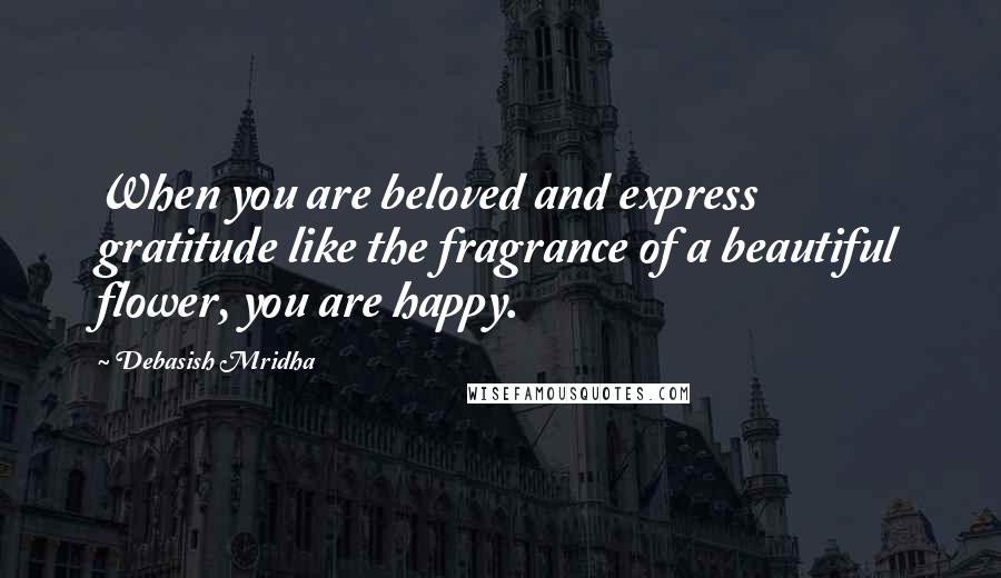 Debasish Mridha Quotes: When you are beloved and express gratitude like the fragrance of a beautiful flower, you are happy.