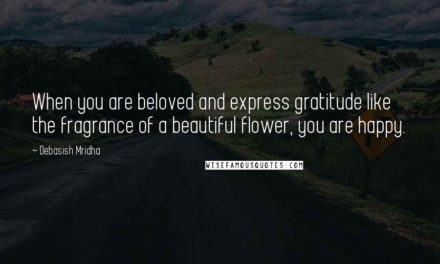 Debasish Mridha Quotes: When you are beloved and express gratitude like the fragrance of a beautiful flower, you are happy.