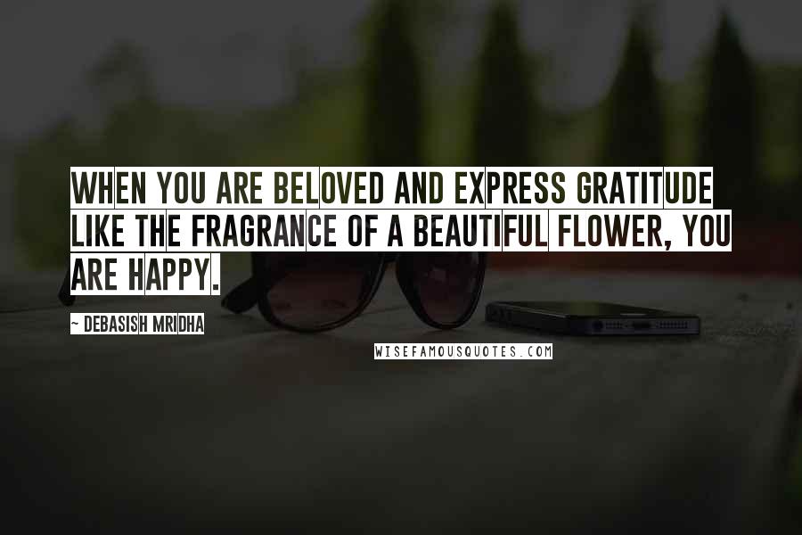 Debasish Mridha Quotes: When you are beloved and express gratitude like the fragrance of a beautiful flower, you are happy.
