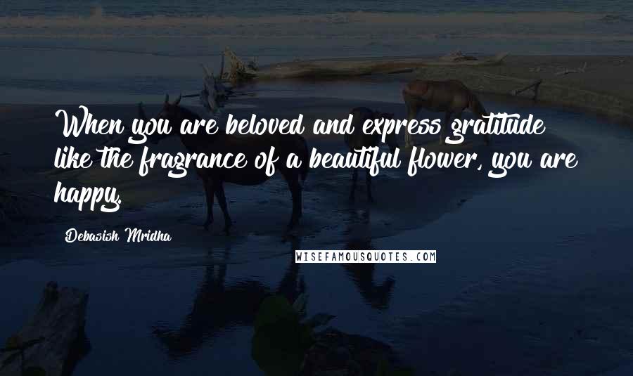Debasish Mridha Quotes: When you are beloved and express gratitude like the fragrance of a beautiful flower, you are happy.