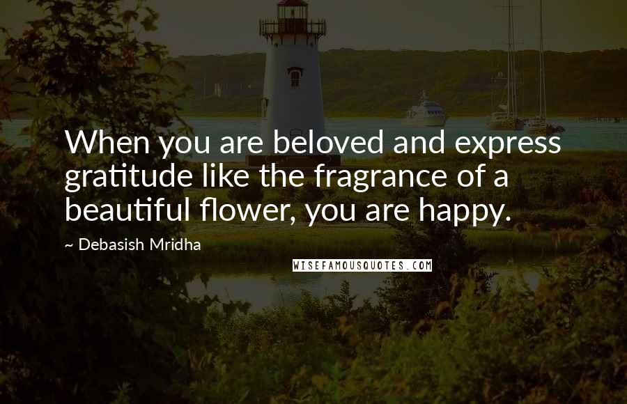 Debasish Mridha Quotes: When you are beloved and express gratitude like the fragrance of a beautiful flower, you are happy.