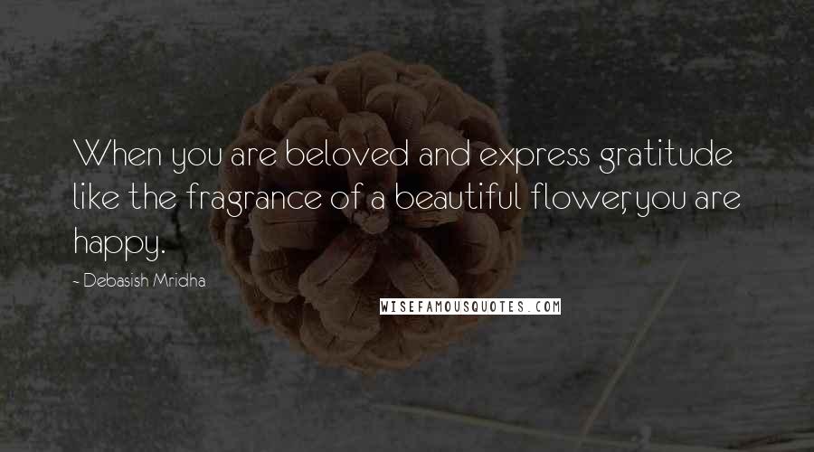 Debasish Mridha Quotes: When you are beloved and express gratitude like the fragrance of a beautiful flower, you are happy.