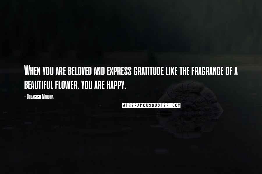 Debasish Mridha Quotes: When you are beloved and express gratitude like the fragrance of a beautiful flower, you are happy.