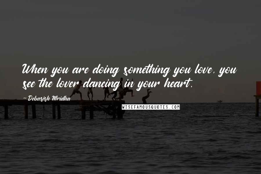 Debasish Mridha Quotes: When you are doing something you love, you see the lover dancing in your heart.