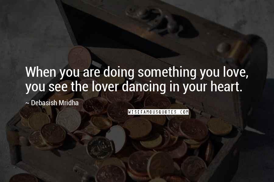 Debasish Mridha Quotes: When you are doing something you love, you see the lover dancing in your heart.