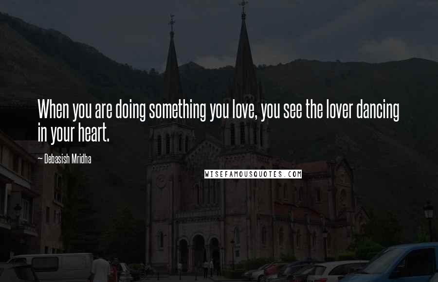 Debasish Mridha Quotes: When you are doing something you love, you see the lover dancing in your heart.