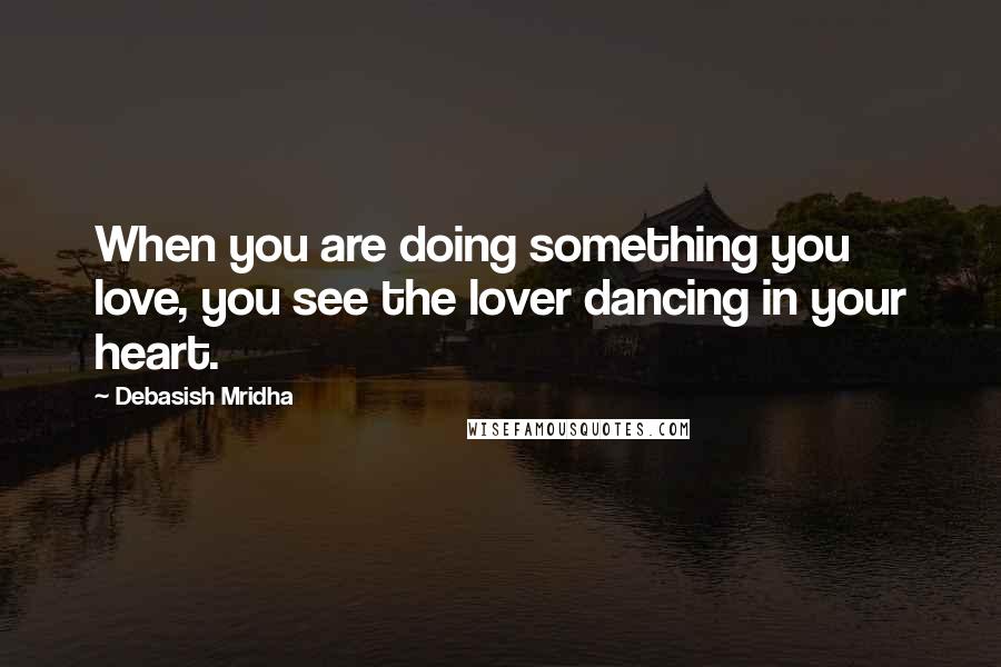 Debasish Mridha Quotes: When you are doing something you love, you see the lover dancing in your heart.