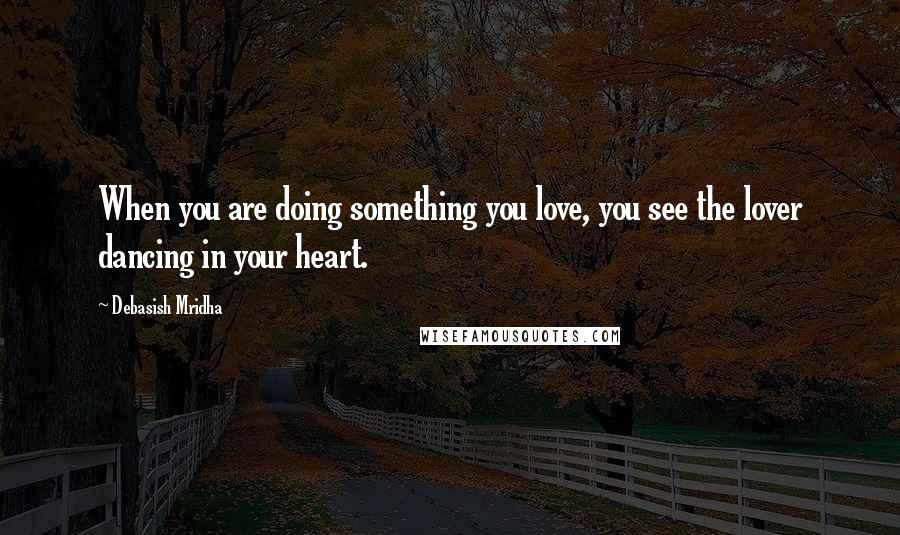 Debasish Mridha Quotes: When you are doing something you love, you see the lover dancing in your heart.