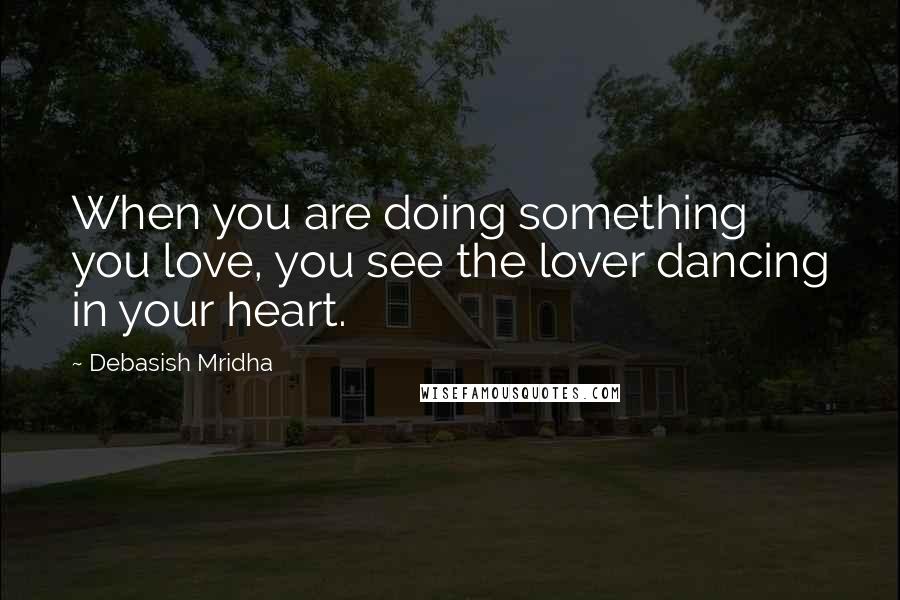 Debasish Mridha Quotes: When you are doing something you love, you see the lover dancing in your heart.