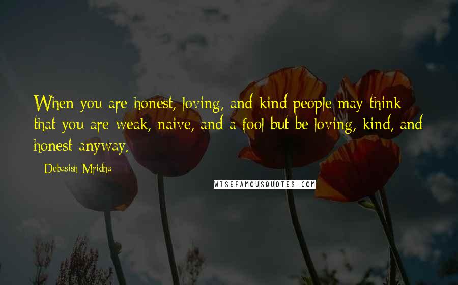 Debasish Mridha Quotes: When you are honest, loving, and kind people may think that you are weak, naive, and a fool but be loving, kind, and honest anyway.