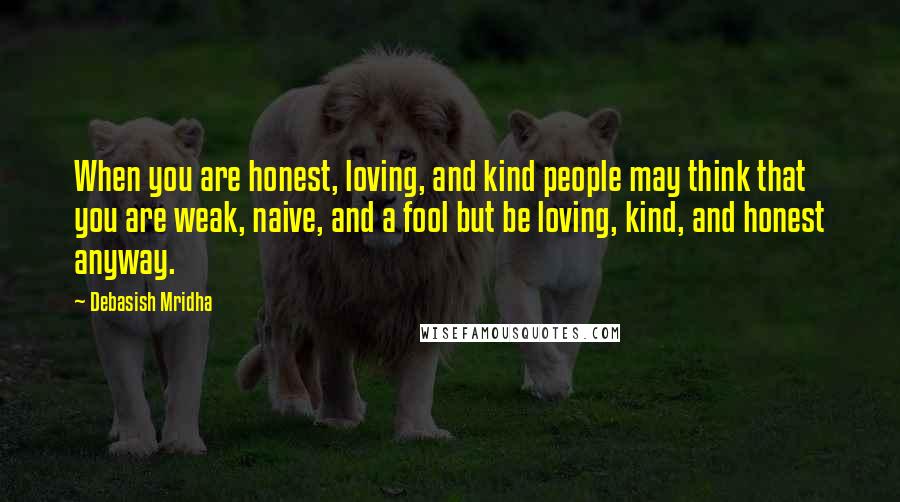 Debasish Mridha Quotes: When you are honest, loving, and kind people may think that you are weak, naive, and a fool but be loving, kind, and honest anyway.