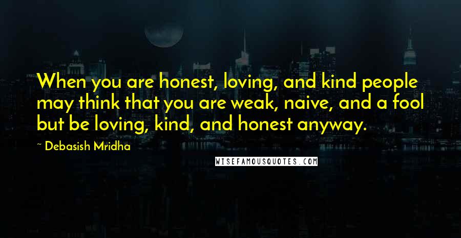 Debasish Mridha Quotes: When you are honest, loving, and kind people may think that you are weak, naive, and a fool but be loving, kind, and honest anyway.