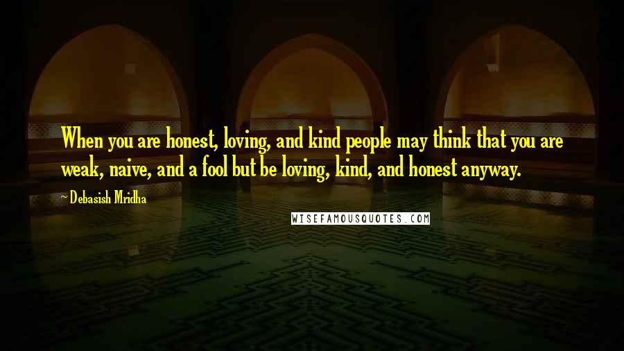 Debasish Mridha Quotes: When you are honest, loving, and kind people may think that you are weak, naive, and a fool but be loving, kind, and honest anyway.