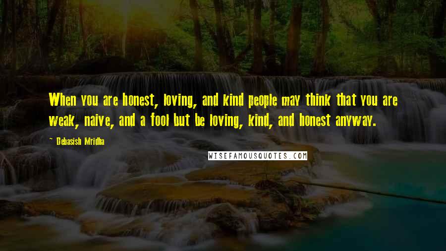 Debasish Mridha Quotes: When you are honest, loving, and kind people may think that you are weak, naive, and a fool but be loving, kind, and honest anyway.